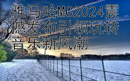 雅马哈MC2024震撼发布引领玩转音乐新风潮