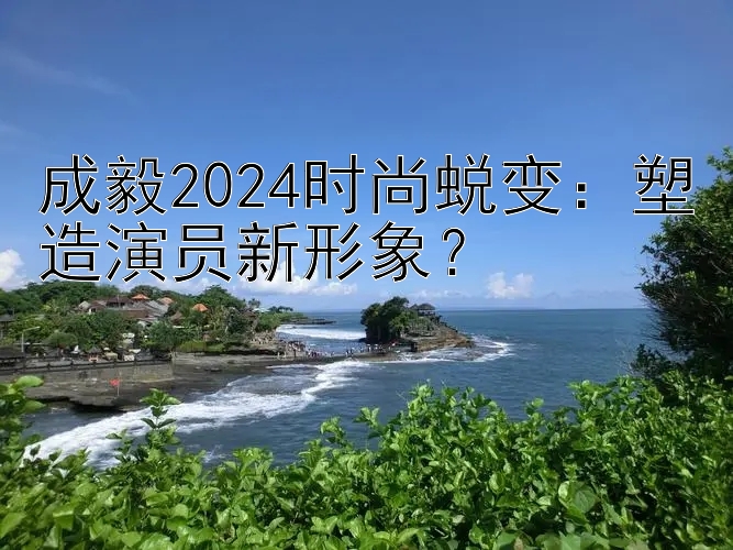 成毅2024时尚蜕变：塑造演员新形象？