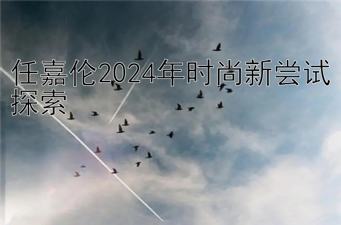 任嘉伦2024年时尚新尝试探索