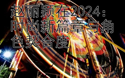 赵丽颖在2024：时尚新篇章与角色契合度