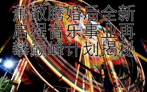 萧敬腾婚后全新启程音乐事业再攀巅峰计划揭秘