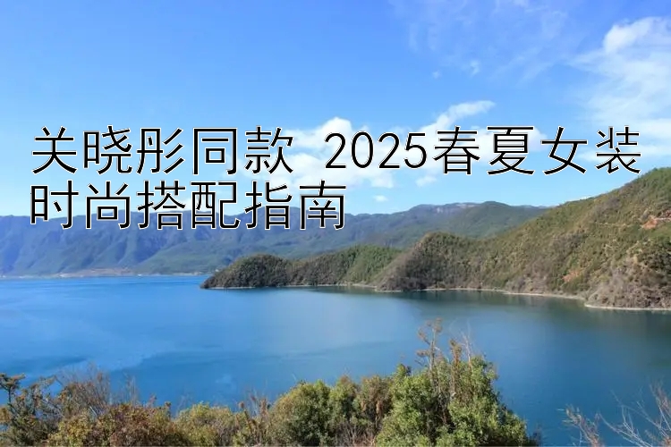 关晓彤同款 2025春夏女装时尚搭配指南