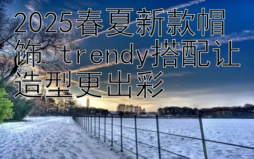 2025春夏新款帽饰 trendy搭配让造型更出彩