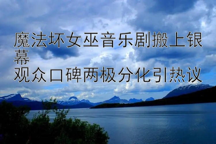 大发邀请码稳定回血导师 魔法坏女巫音乐剧搬上银幕  观众口碑两极分化引热议