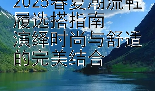 2025春夏潮流鞋履选搭指南  
演绎时尚与舒适的完美结合