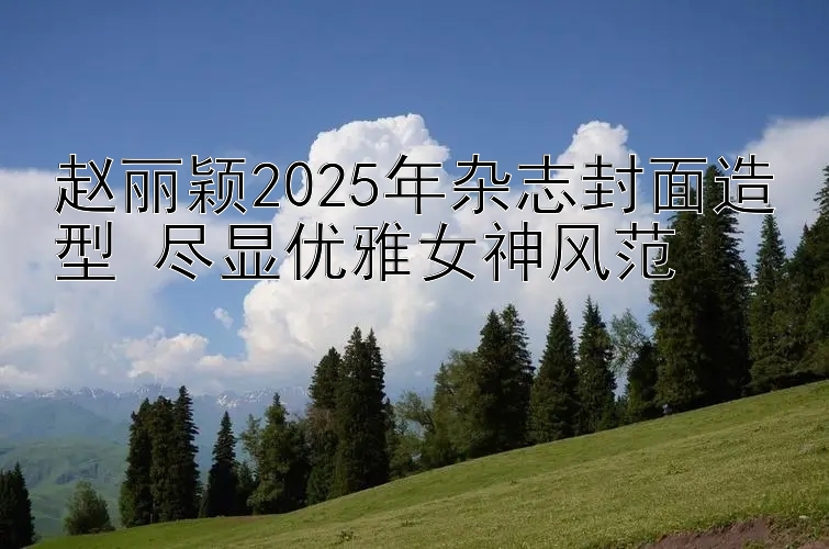 赵丽颖2025年杂志封面造型 尽显优雅女神风范