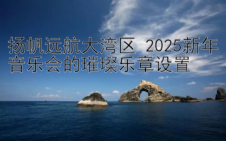 这样玩分分彩才能赢钱 扬帆远航大湾区 2025新年音乐会的璀璨乐章设置